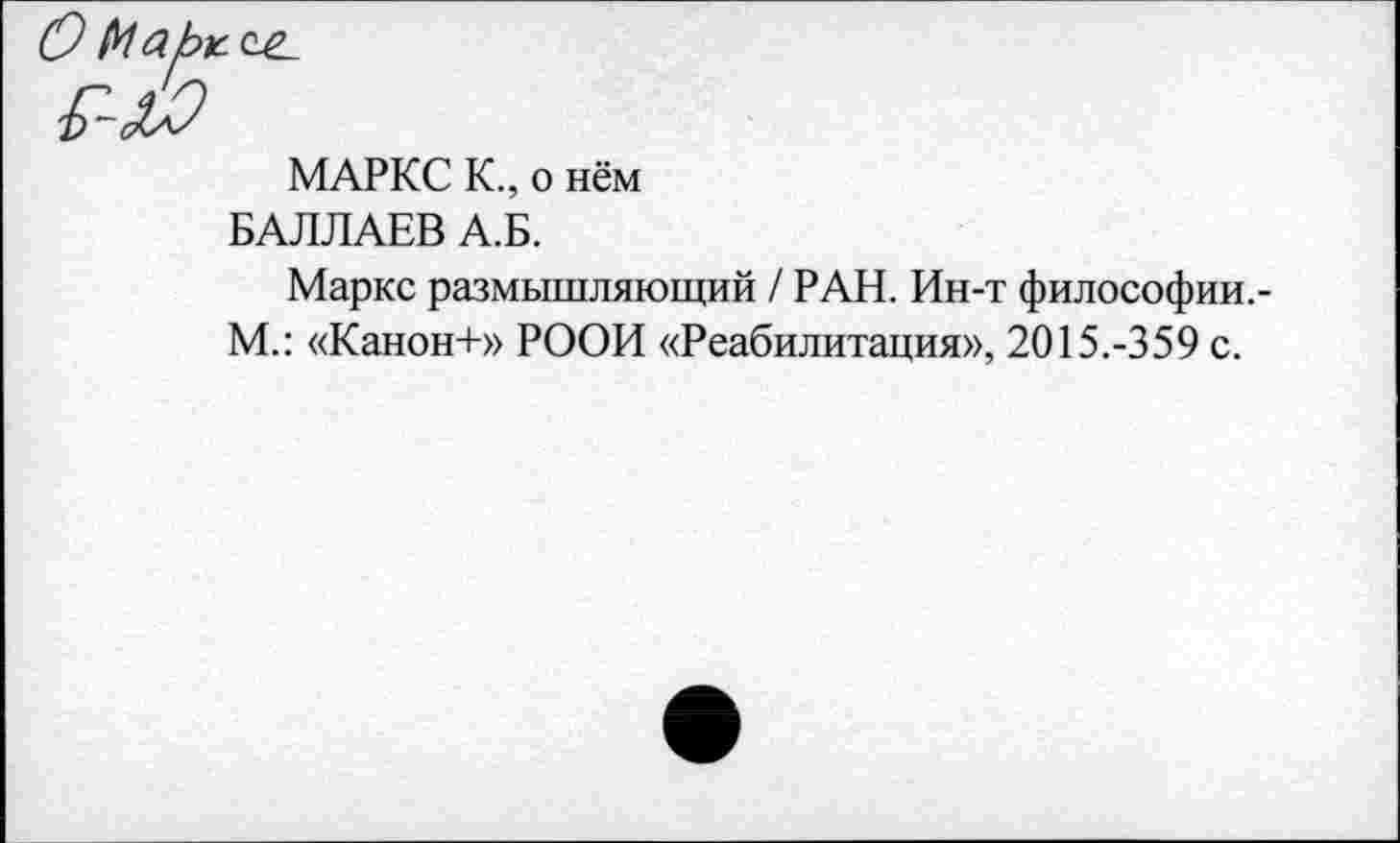 ﻿МАРКС К., о нём
БАЛЛАЕВ А.Б.
Маркс размышляющий / РАН. Ин-т философии.-М.: «Канон+» РООИ «Реабилитация», 2015.-359 с.